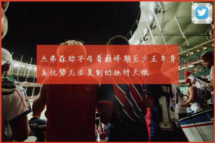 杰弗森称字母哥巅峰期至少五年身高优势无法复制的独特天赋