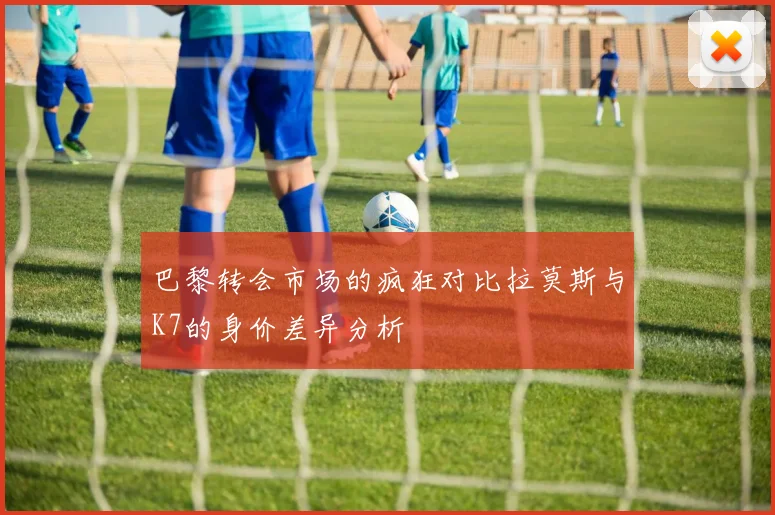 巴黎转会市场的疯狂对比拉莫斯与K7的身价差异分析