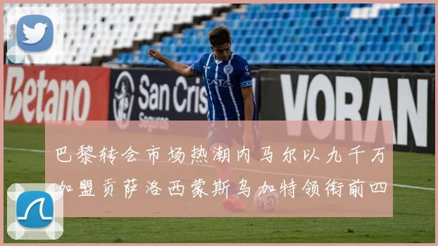 巴黎转会市场热潮内马尔以九千万加盟贡萨洛西蒙斯乌加特领衔前四