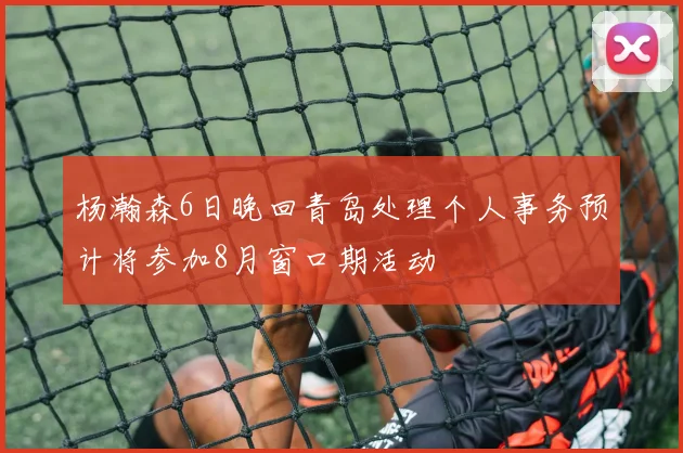 杨瀚森6日晚回青岛处理个人事务预计将参加8月窗口期活动