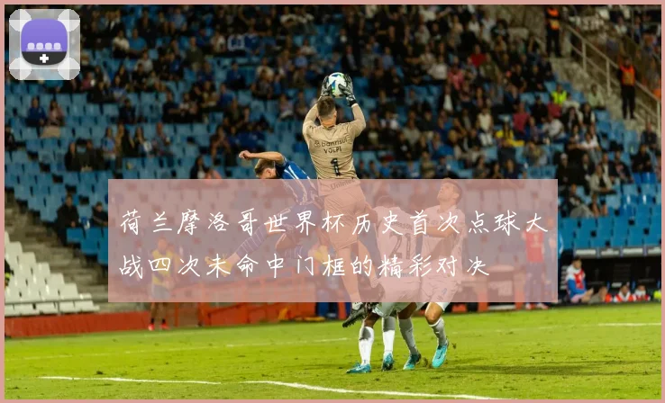 荷兰摩洛哥世界杯历史首次点球大战四次未命中门框的精彩对决