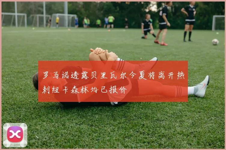 罗马诺透露贝里瓦尔今夏将离开热刺纽卡森林均已报价