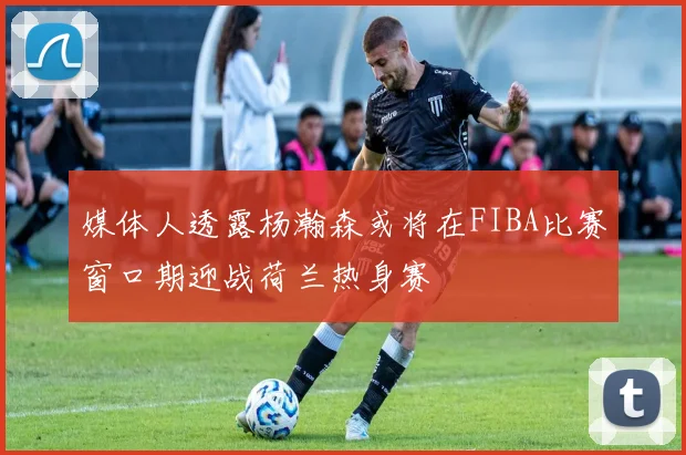 媒体人透露杨瀚森或将在FIBA比赛窗口期迎战荷兰热身赛