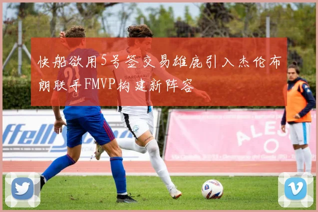 快船欲用5号签交易雄鹿引入杰伦布朗联手FMVP构建新阵容