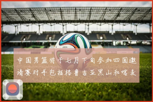 中国男篮将于七月下旬参加四国邀请赛对手包括格鲁吉亚黑山和喀麦隆