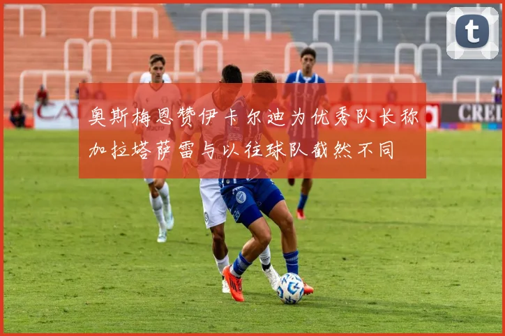 奥斯梅恩赞伊卡尔迪为优秀队长称加拉塔萨雷与以往球队截然不同
