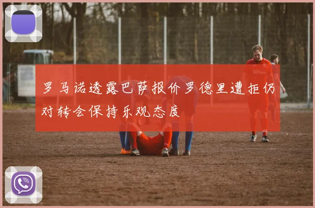 罗马诺透露巴萨报价罗德里遭拒仍对转会保持乐观态度