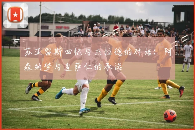 苏亚雷斯回忆与杰拉德的对话：阿森纳梦与皇萨仁的承诺