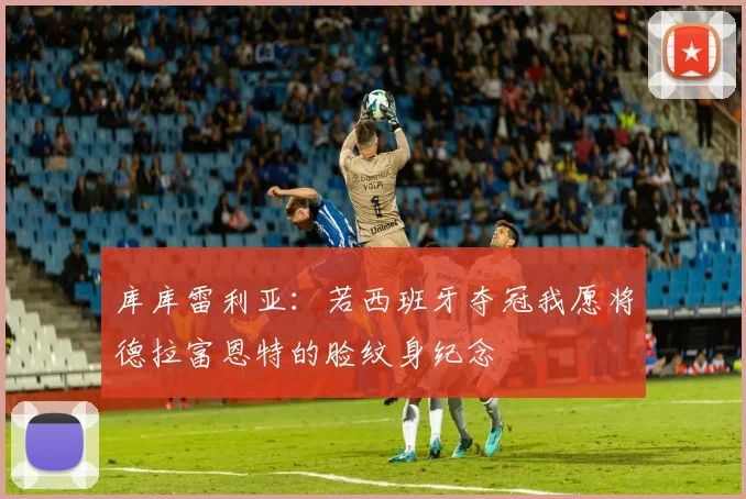 库库雷利亚：若西班牙夺冠我愿将德拉富恩特的脸纹身纪念