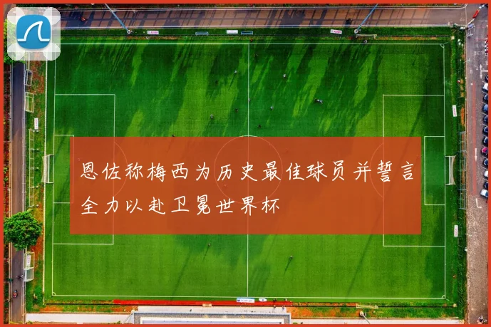 恩佐称梅西为历史最佳球员并誓言全力以赴卫冕世界杯