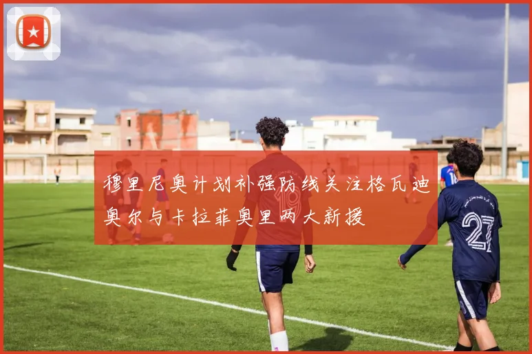 穆里尼奥计划补强防线关注格瓦迪奥尔与卡拉菲奥里两大新援