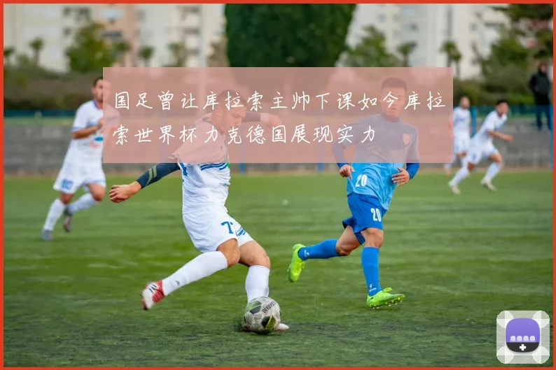 国足曾让库拉索主帅下课如今库拉索世界杯力克德国展现实力